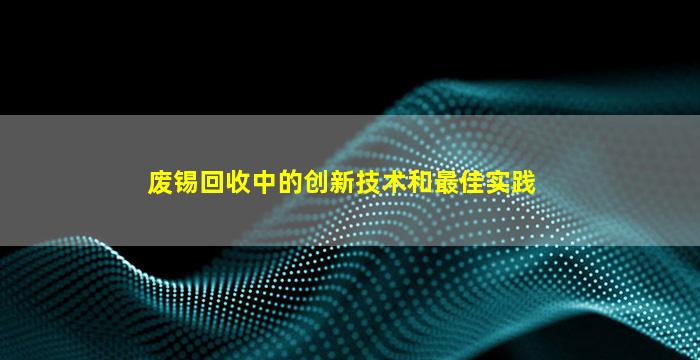 废锡回收中的创新技术和最佳实践