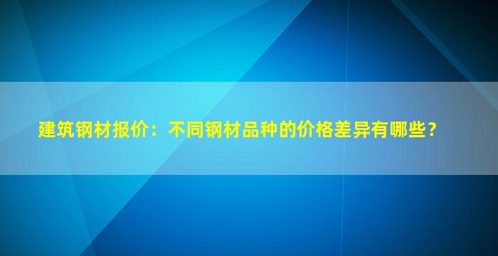 建筑钢材报价：不同钢材品种的价格差异有哪些？