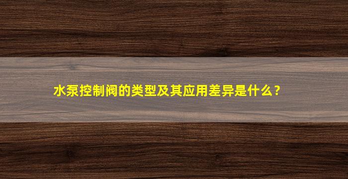 水泵控制阀的类型及其应用差异是什么？