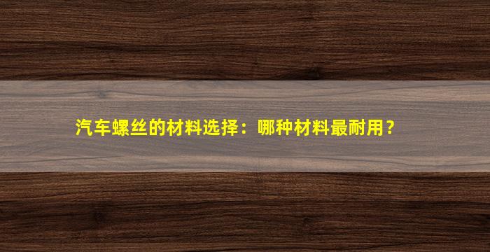 汽车螺丝的材料选择：哪种材料最耐用？