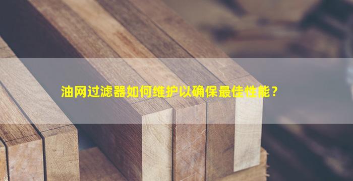 油网过滤器如何维护以确保最佳性能？