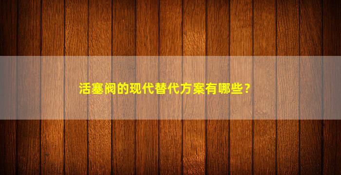 活塞阀的现代替代方案有哪些？