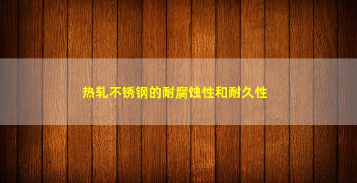 热轧不锈钢的耐腐蚀性和耐久性