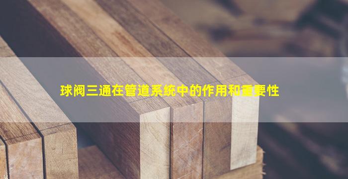 球阀三通在管道系统中的作用和重要性