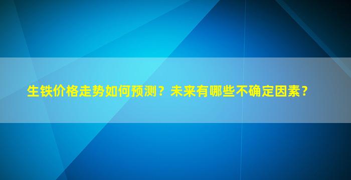 生铁价格走势如何预测？未来有哪些不确定因素？