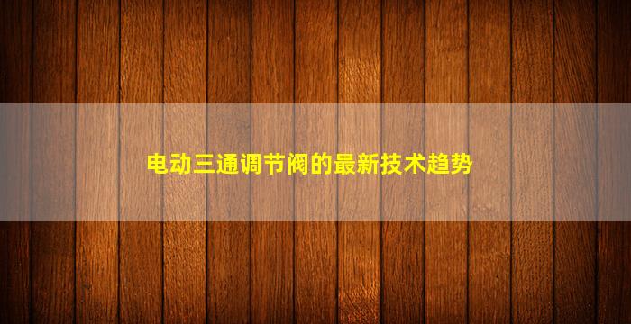 电动三通调节阀的最新技术趋势