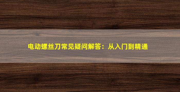 电动螺丝刀常见疑问解答：从入门到精通