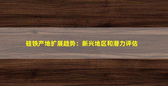 硅铁产地扩展趋势：新兴地区和潜力评估