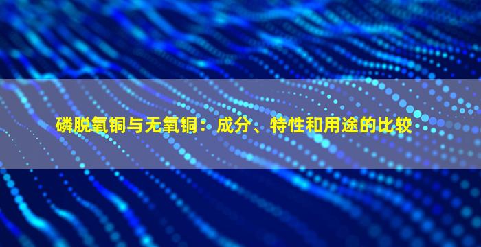 磷脱氧铜与无氧铜：成分、特性和用途的比较