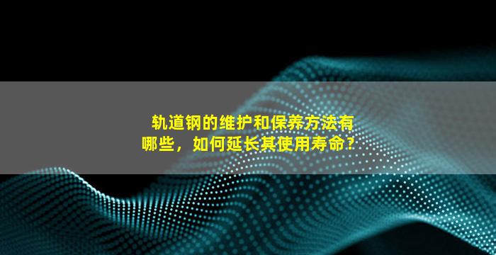 轨道钢的维护和保养方法有哪些，如何延长其使用寿命？