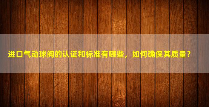 进口气动球阀的认证和标准有哪些，如何确保其质量？