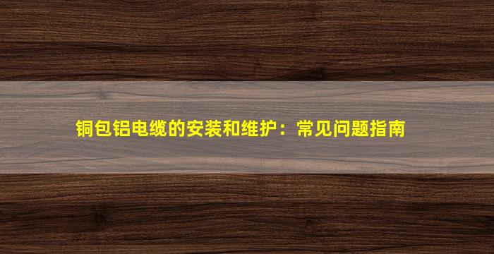 铜包铝电缆的安装和维护：常见问题指南