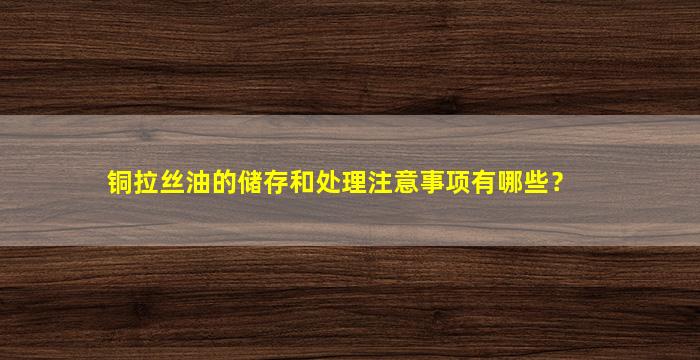 铜拉丝油的储存和处理注意事项有哪些？