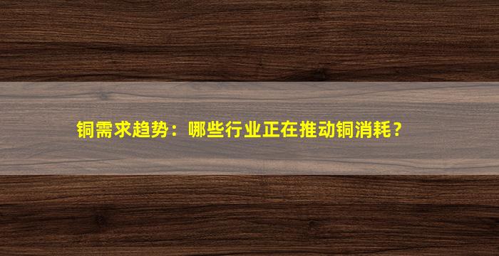 铜需求趋势：哪些行业正在推动铜消耗？