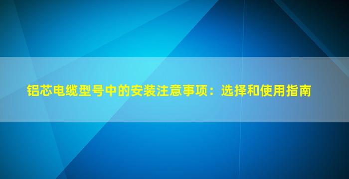 铝芯电缆型号中的安装注意事项：选择和使用指南