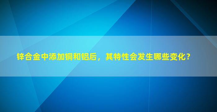 锌合金中添加铜和铝后，其特性会发生哪些变化？